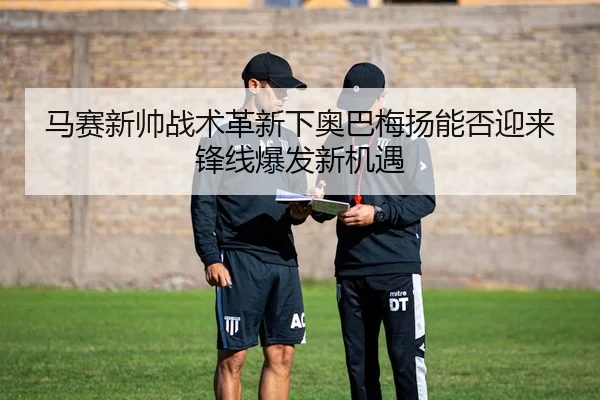 马赛新帅战术革新下奥巴梅扬能否迎来锋线爆发新机遇