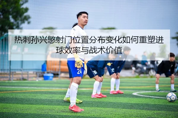 热刺孙兴慜射门位置分布变化如何重塑进球效率与战术价值