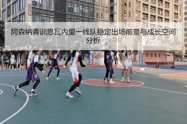 阿森纳青训恩瓦内里一线队稳定出场前景与成长空间分析