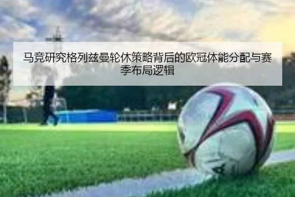 马竞研究格列兹曼轮休策略背后的欧冠体能分配与赛季布局逻辑