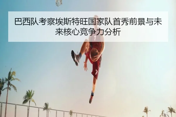 巴西队考察埃斯特旺国家队首秀前景与未来核心竞争力分析