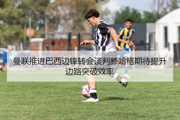 曼联推进巴西边锋转会谈判滕哈格期待提升边路突破效率